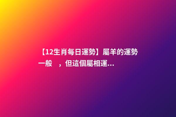 【12生肖每日運勢】屬羊的運勢一般，但這個屬相運勢非常好......